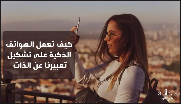 كيف تعمل الهواتف الذكية على تشكيل تعبيرنا عن الذات وعلاقاتنا مع الآخرين